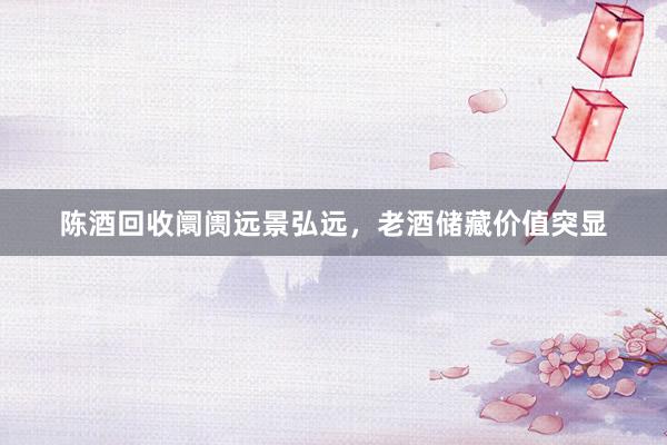 陈酒回收阛阓远景弘远，老酒储藏价值突显
