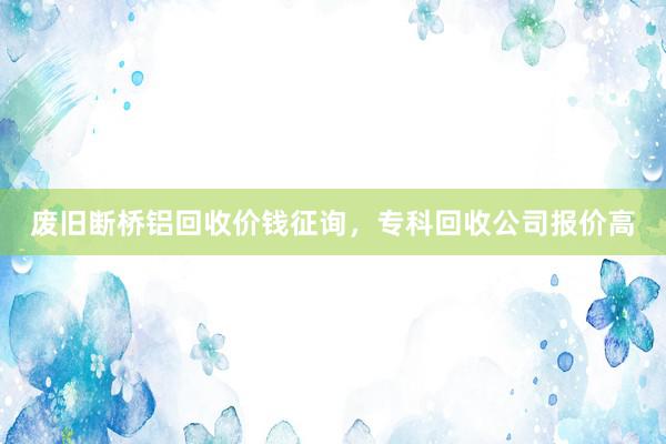 废旧断桥铝回收价钱征询，专科回收公司报价高