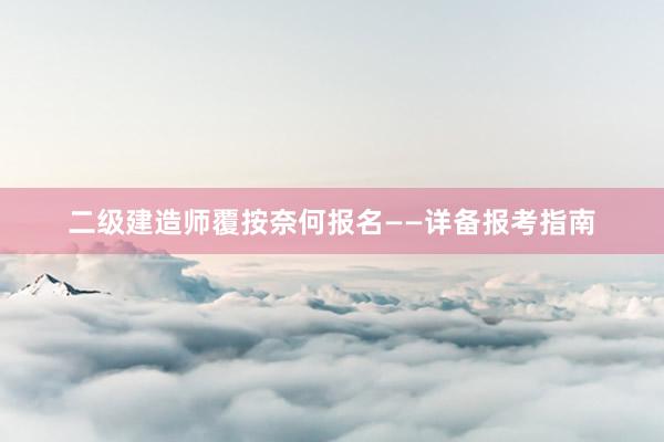 二级建造师覆按奈何报名——详备报考指南