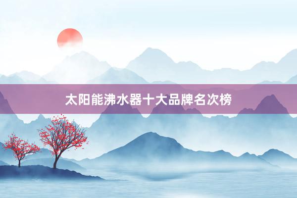 太阳能沸水器十大品牌名次榜