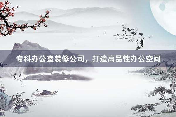 专科办公室装修公司，打造高品性办公空间