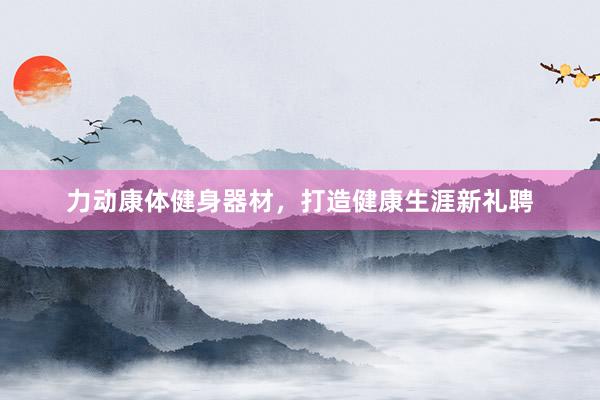 力动康体健身器材，打造健康生涯新礼聘