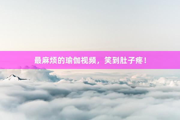 最麻烦的瑜伽视频,笑到肚子疼!