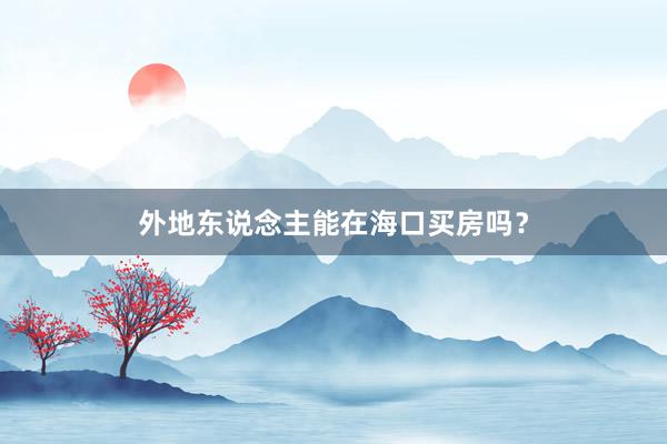 外地东说念主能在海口买房吗？